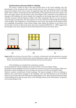 196
(b) Discontinuous Structural Walls in a Building
The action is similar to that of the open ground storey in RC frame buildings. But, this
discontinuity of the structural wall is more serious than the cases discussed in Section 3.2.3 (b),
because the stiffness of the wall is orders of magnitude larger than that of the RC frame with URM
infills. There is little to choose between the discontinuity of structural walls in the lower storeys and
that in the upper storeys, but the former is the worst (Figure 4.29). Calculation of the stiffness and
strength of the building will clearly identify the irregularity at the design stage itself in the storey
with the structural wall discontinued. Unlike some other irregularity, there is no way out but to
avoid this type of irregularity. The ideal option is to run the structural walls through the full height
of the building. This irregularity is not permitted by most codes, and should not be adopted under
any compelling circumstances. Some seismic design codes require the stiffness of any storey to be
not less than a fraction of that in the storey above; for example, IS:1893 (Part 1) – 2007 suggests that
the strength of any storey should not be less than 80 percent of that in the storey above.
(a) (b) (c)
Figure 4.29: Discontinuing Structural Walls in a building: (a) Structural wall discontinued in ground
storey, the worst choice, (b) Structural wall discontinued in upper storeys, also an unacceptable
choice, and (c) Structural wall not discontinued, the best and only option
Three buildings are considered for comparison, namely:
(1) The benchmark 5-storey building with Structural Walls in all storeys (Figure 4.30a);
(2) Similar 5-storey building with Structural Walls discontinued in the ground storey (Figure 4.30b); and
(3) Similar 5-storey building with Structural Walls discontinued in the third storey (Figure 4.30c).
Pushover analysis is performed of these buildings. The lateral strengths of the two buildings is
different; the overall lateral strength of the buildings with wall discontinued (in the first/third
storey) is far less than that of the benchmark building (Figure 4.31). Also, the lateral deformed shape
of the building shows that the open storey of the building attracts all the deformation, irrespective
of its location (Figure 4.32).
RC Wall
RC Wall
RC Wall
 