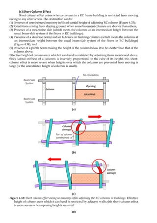 200
(c) Short Column Effect
Short column effect arises when a column in a RC frame building is restricted from moving
owing to any obstruction. The obstruction can be:
(1) Presence of unreinforced masonry infills of partial height of adjoining RC column (Figure 4.33);
(2) Conditions arising from sloping ground, when some basement columns are shorter than others,
(3) Presence of a mezzanine slab (which meets the columns at an intermediate height between the
usual beam-slab system of the floors in RC buildings);
(4) Presence of a staircase beam/slab or K-braces on building columns (which meets the columns at
an intermediate height between the usual beam-slab system of the floors in RC buildings)
(Figure 4.34); and
(5) Presence of a plinth beam making the height of the column below it to be shorter than that of the
column above.
Effective height of column over which it can bend is restricted by adjoining items mentioned above.
Since lateral stiffness of a columns is inversely proportional to the cube of its height, this short-
column effect is more severe when heights over which the columns are prevented from moving is
large (or the unrestricted height of columns is small).
(a)
(b)
(c)
Figure 4.33: Short column effect owing to masonry infills adjoining the RC columns in buildings: Effective
height of column over which it can bend is restricted by adjacent walls; this short-column effect
is more severe when opening heights are small
Column
damage
Column
damage
Part of column
constrained to
Opening
Beam-Slab
System
Column
URM Wall
No connection
Beam-Slab
System
 