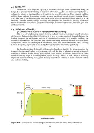 205
4.3 DUCTILITY
Ductility of a building is its capacity to accommodate large lateral deformations along the
height. It is quantified as the ratio μ of maximum deformation Δmax that can be sustained just prior to
collapse (or failure, or significant loss of strength) to the yield deformation Δy. Thus, a ductile building
exhibits large inelastic deformation capacity without significant loss of strength capacity (Figure
4.38). The state of the building prior to collapse or at failure is called the plastic condition of the
building. Through seismic design, buildings are designed and detailed to develop favourable
failure mechanisms that possess specified lateral strength, reasonable stiffness and, above all, good post-
yield deformability.
4.3.1 Definitions of Ductility
(a) Contributors to Ductility in Reinforced Concrete Buildings
This property of a building, namely ductility, makes it possible to design it for only a fraction
of the forces that are induced in the building, if it were to remain elastic all through, because the
loading imposed by earthquake shaking is displacement-controlled. In a ductile building, the
structural members and the materials used therein can stably withstand inelastic actions without
collapse and undue loss of strength at deformation levels well beyond the elastic limit. Ductility
helps in dissipating input earthquake energy through hysteretic behavior (Figure 4.39).
Earthquake-resistant design of buildings relies heavily on ductility for accommodating the
imposed displacement loading on the structure. Overall ductility of a building is realized through
ductility at different levels, namely structural or global, member, section and material levels. Good
material ductility helps in achieving better section ductility, which, in turn, helps in achieving
improved member ductility. And, global ductility depends on all three of them - member, section
and material ductility.
Figure 4.38: Ductility: Good inelastic range of deformation after the initial elastic deformation
0
Strength
Δy Δmax
Inelastic Range
Elastic
Range
Relative Deformation Δ
Lateral
Force
H
H, Δ
 