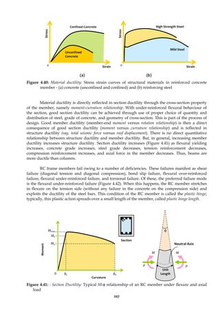 207
(a) (b)
Figure 4.40: Material ductility: Stress strain curves of structural materials in reinforced concrete
member - (a) concrete (unconfined and confined) and (b) reinforcing steel
Material ductility is directly reflected in section ductility through the cross-section property
of the member, namely moment-curvature relationship. With under-reinforced flexural behaviour of
the section, good section ductility can be achieved through use of proper choice of quantity and
distribution of steel, grade of concrete, and geometry of cross-section. This is part of the process of
design. Good member ductility (member-end moment versus rotation relationship) is then a direct
consequence of good section ductility (moment versus curvature relationship) and is reflected in
structure ductility (say, total seismic force versus roof displacement). There is no direct quantitative
relationship between structure ductility and member ductility. But, in general, increasing member
ductility increases structure ductility. Section ductility increases (Figure 4.41) as flexural yielding
increases, concrete grade increases, steel grade decreases, tension reinforcement decreases,
compression reinforcement increases, and axial force in the member decreases. Thus, beams are
more ductile than columns.
RC frame members fail owing to a number of deficiencies. These failures manifest as shear
failure (diagonal tension and diagonal compression), bond slip failure, flexural over-reinforced
failure, flexural under-reinforced failure, and torsional failure. Of these, the preferred failure mode
is the flexural under-reinforced failure (Figure 4.42). When this happens, the RC member stretches
in flexure on the tension side (without any failure in the concrete on the compression side) and
exploits the ductility of the steel bars. This condition of the RC member is called the plastic hinge;
typically, this plastic action spreads over a small length of the member, called plastic hinge length.
Figure 4.41: : Section Ductility: Typical M-φ relationship of an RC member under flexure and axial
load
Strain
0
Unconfined
Concrete
Confined Concrete
0
Mild Steel
High Strength Steel
Strain
Stress
Stress
0
Curvature
Mmax
My
Mu
Moment
φy φu
φ
Neutral Axis
P P
M
M
Unit
Length
Section
 