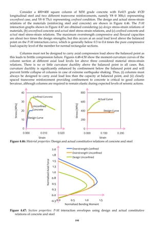 210
Consider a 400×400 square column of M30 grade concrete with Fe415 grade 4Y20
longitudinal steel and two different transverse reinforcements, namely Y8 @ 300c/c representing
unconfined case, and Y8 @ 75c/c representing confined condition. The design and actual stress-strain
relations of the materials (reinforcing steel and concrete) are shown in Figure 4.46. The P-M
interaction graphs shown in Figure 4.47 are obtained considering (a) design stress-strain relations of
materials, (b) unconfined concrete and actual steel stress-strain relations, and (c) confined concrete and
actual steel stress-strain relations. The maximum overstrength compressive and flexural capacities
are about two times the design strengths; but this occurs at an axial load level above the balanced
point on the P-M interaction curve, which is generally below 0.3 to 0.4 times the pure compressive
load capacity level of the member for normal rectangular sections.
Columns must not be designed to carry axial compression load above the balanced point as
this leads to brittle compression failure. Figures 4.48-4.50 show the moment-curvature curves of the
column section at different axial load levels for above three considered material stress-strain
relations. There is no or little curvature ductility above the balanced point in all cases. But,
curvature ductility is significantly enhanced by confinement below the balanced point and will
prevent brittle collapse of columns in case of extreme earthquake shaking. Thus, (i) columns must
always be designed to carry axial load less than the capacity at balanced point, and (ii) closely
spaced transverse reinforcement providing confinement to concrete is critical to good column
bevaiour, although columns are required to remain elastic during expected levels of seismic actions.
0
10
20
30
40
0.000 0.010 0.020
0
200
400
600
800
0.000 0.100 0.200
Figure 4.46: Material properties: Design and actual constitutive relations of concrete and steel
-0.3
0.0
0.3
0.5
0.8
1.0
1.3
1.5
1.8
2.0
0.0 0.5 1.0 1.5
Overstrength Confined
Overstrength Unconfined
Design Unconfined
Figure 4.47: Section properties: P-M interaction envelopes using design and actual constitutive
relations of concrete and steel
Design Curve
Unconfined
Concrete
Strain
Stress
(MPa)
Confined Concrete
Design Curve
Stress
(MPa)
Strain
Normalised Bending Moment
Normalised
Axial
Force
Actual Curve
 