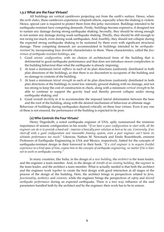 9
1.3.2 What are the Four Virtues?
All buildings are vertical cantilevers projecting out from the earth’s surface. Hence, when
the earth shakes, these cantilevers experience whiplash effects, especially when the shaking is violent.
Hence, special care is required to protect them from this jerky movement. Buildings intended to be
earthquake-resistant have competing demands. Firstly, buildings become expensive, if designed not
to sustain any damage during strong earthquake shaking. Secondly, they should be strong enough
to not sustain any damage during weak earthquake shaking. Thirdly, they should be stiff enough to
not swing too much, even during weak earthquakes. And, fourthly, they should not collapse during
the expected strong earthquake shaking to be sustained by them even with significant structural
damage. These competing demands are accommodated in buildings intended to be earthquake-
resistant by incorporating four desirable characteristics in them. These characteristics, called the four
virtues of earthquake-resistant buildings, are:
1. Good seismic configuration, with no choices of architectural form of the building that is
detrimental to good earthquake performance and that does not introduce newer complexities in
the building behaviour than what the earthquake is already imposing;
2. At least a minimum lateral stiffness in each of its plan directions (uniformly distributed in both
plan directions of the building), so that there is no discomfort to occupants of the building and
no damage to contents of the building;
3. At least a minimum lateral strength in each of its plan directions (uniformly distributed in both
plan directions of the building), to resist low intensity ground shaking with no damage, and not
too strong to keep the cost of construction in check, along with a minimum vertical strength to be
able to continue to support the gravity load and thereby prevent collapse under strong
earthquake shaking; and
4. Good overall ductility in it to accommodate the imposed lateral deformation between the base
and the roof of the building, along with the desired mechanism of behaviour at ultimate stage.
Behaviour of buildings during earthquakes depend critically on these four virtues. Even if any one
of these is not ensured, the performance of the building is expected to be poor.
(a) Who Controls the Four Virtues?
Henry Degenkolb, a noted earthquake engineer of USA, aptly summarized the immense
importance of seismic configuration in his words: “If we have a poor configuration to start with, all the
engineer can do is to provide a band-aid - improve a basically poor solution as best as he can. Conversely, if we
start-off with a good configuration and reasonable framing system, even a poor engineer can’t harm its
ultimate performance too much.” Likewise, Nathan M. Newmark and Emilo Rosenbleuth, eminent
Professors of Earthquake Engineering in USA and Mexico, respectively, batted for the concepts of
earthquake-resistant design in their foreword to their book: “If a civil engineer is to acquire fruitful
experience in a brief span of time, expose him to the concepts of earthquake engineering, no matter if he is later
not to work in earthquake country.”
In many countries, like India, in the design of a new building, the architect is the team leader,
and the engineer a team member. And, in the design of retrofit of an existing building, the engineer is
the team leader, and the architect a team member. What is actually needed is that both the architect
and the engineer work together to create the best design with good interaction at all stages of the
process of the design of the building. Here, the architect brings in perspectives related to form,
functionality, aesthetics and contents, while the engineer brings the perspectives of safety and desired
earthquake performance during an expected earthquake. There is a two way influence of the said
parameters handled both by the architect and by the engineer; their work has to be in unison.
 