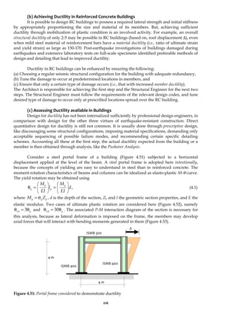 216
(b) Achieving Ductility in Reinforced Concrete Buildings
It is possible to design RC buildings to possess a required lateral strength and initial stiffness
by appropriately proportioning the size and material of its members. But, achieving sufficient
ductility through mobilization of plastic condition is an involved activity. For example, an overall
structural ductility of only 2-5 may be possible in RC buildings (based on, roof displacement Δ), even
when mild steel material of reinforcement bars have a material ductility (i.e., ratio of ultimate strain
and yield strain) as large as 150-170. Post-earthquake investigations of buildings damaged during
earthquakes and extensive laboratory tests on full-scale specimens identified preferable methods of
design and detailing that lead to improved ductility.
Ductility in RC buildings can be enhanced by ensuring the following:
(a) Choosing a regular seismic structural configuration for the building with adequate redundancy,
(b) Tune the damage to occur at predetermined locations in members, and
(c) Ensure that only a certain type of damage occurs (i.e., that with increased member ductility).
The Architect is responsible for achieving the first step and the Structural Engineer for the next two
steps. The Structural Engineer must follow the requirements of the relevant design codes, and tune
desired type of damage to occur only at prescribed locations spread over the RC building.
(c) Assessing Ductility available in Buildings
Design for ductility has not been internalized sufficiently by professional design engineers, in
comparison with design for the other three virtues of earthquake-resistant construction. Direct
quantitative design for ductility is still not common. It is usually done through prescriptive design,
like discouraging some structural configurations, imposing material specifications, demanding only
acceptable sequencing of possible failure modes, and recommending certain specific detailing
schemes. Accounting all these at the first step, the actual ductility expected from the building or a
member is then obtained through analysis, like the Pushover Analysis.
Consider a steel portal frame of a building (Figure 4.51) subjected to a horizontal
displacement applied at the level of the beam. A steel portal frame is adopted here intentionally,
because the concepts of yielding are easy to understand in steel than in reinforced concrete. The
moment-rotation characteristics of beams and columns can be idealized as elasto-plastic M-θ curve.
The yield rotation may be obtained using
d
EI
M
l
EI
M p
p
p
y 







=








=
θ , (4.1)
where p
y
p Z
M σ
= , d is the depth of the section, Zp and I the geometric section properties, and E the
elastic modulus. Two cases of ultimate plastic rotation are considered here (Figure 4.52), namely
y
u θ
=
θ 3
1 and y
u θ
=
θ 30
2 . The associated P-M interaction diagram of the section is necessary for
this analysis, because as lateral deformation is imposed on the frame, the members may develop
axial forces that will interact with bending moments generated in them (Figure 4.53).
Figure 4.51: Portal frame considered to demonstrate ductility
Δ
4 m
4 m
ISMB 400
ISMB 400
ISMB 300
 