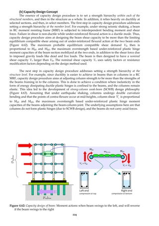 224
(b) Capacity Design Concept
The essence of capacity design procedure is to set a strength hierarchy within each of the
structural members, and then in the structure as a whole. In addition, it relies heavily on ductility at
selected sections, and then, in select members. The first step in capacity design procedure addresses
setting a strength hierarchy at the member level. For example, under strong seismic shaking, a beam
in RC moment resisting frame (MRF) is subjected to interdependent bending moment and shear
force. Failure in shear is non-ductile while under-reinforced flexural action is a ductile mode. Thus,
capacity design procedure aims at designing the beam shear capacity to be more than the limiting
equilibrium compatible shear arising out of under-reinforced flexural action at the two beam ends
(Figure 4.62). The maximum probable equilibrium compatible shear demand VΩ then is
proportional to MΩ1 and MΩ2, the maximum overstrength based under-reinforced plastic hinge
moment capacities of the beam section mobilized at the two ends, in addition to the shear force due
to imposed gravity loads like dead and live loads. The beam is then designed to have a nominal
shear capacity Vn larger than VΩ. The nominal shear capacity Vn uses safety factors or resistance
modification factors depending on the design method used.
The next step in capacity design procedure addresses setting a strength hierarchy at the
structure level. For example, since ductility is easier to achieve in beams than in columns in a RC
MRF, capacity design procedure aims at adjusting column strength to be more than the strengths of
the beams framing in to the columns. This is done to achieve a condition where inelasticity in the
form of energy dissipating ductile plastic hinges is confined to the beams, and the columns remain
elastic. This idea led to the development of strong-column weak-beam (SCWB) design philosophy
(Figure 4.63). Assuming that under earthquake shaking, columns undergo double curvature
bending and that the points of contra-flexure occur at mid-heights, column shear c
V is proportional
to MΩ1 and MΩ2, the maximum overstrength based under-reinforced plastic hinge moment
capacities of the beams adjoining the beam-column joint. The underlying assumptions here are that
columns do not form plastic hinges (due to SCWB design), and the beams do not carry axial forces.
Figure 4.62: Capacity design of beam: Moment actions when beam swings to the left, and will reverse
if the beam swings to the right
Left end
compression at top
V2 = VΩ
MΩ1
MΩ2
wDL+LL
V1 = -VΩ
(F
eq
)
max
(Feq)max
Right end
compression at bottom
 