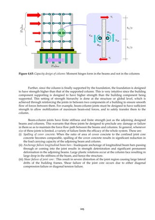 225
Figure 4.63: Capacity design of column: Moment hinges form in the beams and not in the columns
Further, since the column is finally supported by the foundation, the foundation is designed
to have strength higher than that of the supported column. This is very intuitive since the building
component supporting is designed to have higher strength than the building component being
supported. This setting of strength hierarchy is done at the structure or global level, which is
achieved through reinforcing the joints in between two components of a building to ensure smooth
flow of forces between them. For example, beam-column joints must be designed to have sufficient
strength to allow mobilization of maximum beam-end forces, and to safely transfer them to the
column.
Beam-column joints have finite stiffness and finite strength just as the adjoining designed
beams and columns. This warrants that these joints be designed to preclude any damage or failure
in them so as to maintain the force flow path between the beams and columns. In general, whenever
size of these joints is limited, a variety of failure limits the efficacy of the whole system. These are:
(i) Spalling of cover concrete: When the ratio of area of cover concrete to the confined joint core
concrete becomes comparable, spalling of the cover concrete results in significant reduction in
the load carrying capacity of the adjoining beam and column.
(ii) Anchorage failure longitudinal beam bars : Inadequate anchorage of longitudinal beam bars passing
through or coming into the joint results in strength deterioration and significant permanent
deformation in the adjoining beams. Large plastic rotations occur at the column face resulting in
large drop in the stiffness of the beam, and hence the structure.
(iii) Shear failure of joint core : This result in severe distortion of the joint region causing large lateral
drifts of the building frames. Shear failure of the joint core occurs due to either diagonal
compression failure or diagonal tension failure.
MΩ1
VΩ1
VΩ2
MΩ2
Vc
Vc
h3 / 2
h2 / 2
(F
eq
)
max
(Feq)max
 