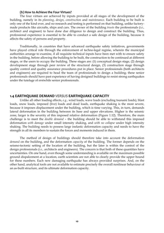 10
(b) How to Achieve the Four Virtues?
The four virtues are achieved by inputs provided at all stages of the development of the
building, namely in its planning, design, construction and maintenance. Each building to be built is
only one of the kind ever, and no research and testing is performed on that building, unlike factory-
made products like aircrafts, ships and cars. The owner of the building trusts the professionals (i.e.,
architect and engineer) to have done due diligence to design and construct the building. Thus,
professional experience is essential to be able to conduct a safe design of the building, because it
affects the safety of persons and property.
Traditionally, in countries that have advanced earthquake safety initiatives, governments
have played critical role through the enforcement of techno-legal regime, wherein the municipal
authorities arrange to examine, if all requisite technical inputs have been met with to ensure safety
in the building, before allowing the building to be built, the construction to be continued at different
stages, or the users to occupy the building. These stages are: (1) conceptual design stage, (2) design
development stage through peer review of the structural design, (3) construction stage through
quality control and quality assurance procedures put in place. Senior professionals (both architects
and engineers) are required to head the team of professionals to design a building; these senior
professionals should have past experience of having designed buildings to resist strong earthquakes
under the tutelage of erstwhile senior professionals.
1.4 EARTHQUAKE DEMAND VERSUS EARTHQUAKE CAPACITY
Unlike all other loading effects, e.g., wind loads, wave loads (excluding tsunami loads), blast
loads, snow loads, imposed (live) loads and dead loads, earthquake shaking is the most severe,
because it imposes displacement under the building, which is time varying. This, in turn, demands
lateral deformation in the building between its base and upper elevations. Higher is the seismic
zone, larger is the severity of this imposed relative deformation (Figure 1.12). Therefore, the main
challenge is to meet the double demand – the building should be able to withstand this imposed
deformation with damage under small intensity shaking, and with no collapse under high intensity
shaking. The building needs to possess large inelastic deformation capacity and needs to have the
strength in all its members to sustain the forces and moments induced in them.
The method of design of buildings should therefore take into account the deformation
demand on the building, and the deformation capacity of the building. The former depends on the
seismo-tectonic setting of the location of the building, but the later is within the control of the
design professionals (i.e., architects and engineers). The concern is that both of these quantities have
uncertainties. On one hand, even though some understanding is available on the maximum possible
ground dispalcement at a location, earth scientists are not able to clearly provide the upper bound
for these numbers. Each new damaging earthquake has always provided surprises. And, on the
other hand, analytical tools are not available to estimate precisely the overall nonlinear behaviour of
an as-built structure, and its ultimate deformation capacity.
 
