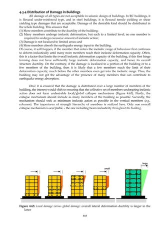 227
4.3.4 Distribution of Damage in Buildings
All damage of all types are not acceptable in seismic design of buildings. In RC buildings, it
is flexural under-reinforced type, and in steel buildings, it is flexural tensile yielding or shear
yielding type damages that are acceptable. Damage of the desirable kind should be distributed in
the whole building. This ensures that
(1) More members contribute to the ductility of the building;
(2) Many members undergo inelastic deformation, but each to a limited level; no one member is
required to undergo excessive amount of inelastic action;
(3) Damage is not localized to limited areas; and
(4) More members absorb the earthquake energy input to the building.
Of course, it will happen, if the member that enters the inelastic range of behaviour first continues
to deform inelastically until many more members reach their inelastic deformation capacity. Often,
this is a factor that limits the overall inelastic deformation capacity of the building, if this first hinge
forming does not have sufficiently large inelastic deformation capacity, and hence its overall
structure ductility. On the contrary, if the damage is localized to a portion of the building or to a
few members of the building, then it is likely that a few members reach the limit of their
deformation capacity, much before the other members even get into the inelastic range. Thus, the
building may not get the advantage of the presence of many members that can contribute to
earthquake energy absorption.
Once it is ensured that the damage is distributed over a large number of members of the
building, the interest would shift to ensuring that the collective set of members undergoing inelastic
action does not form undesirable local/global collapse mechanisms (Figure 4.65). Firstly, the
collapse mechanism should include as many members of the building as possible. Secondly, the
mechanism should seek as minimum inelastic action as possible in the vertical members (e.g.,
columns). The importance of strength hierarchy of members is realized here. Only one overall
collapse mechanism is acceptable – the one including beam inelasticity throughout the building.
Figure 4.65: Local damage versus global damage: overall lateral deformation ductility is larger in the
latter
small
large
 