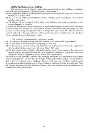 228
(a) The Open Ground Storey Buildings
One classic non-example of good practice of seismic design is the way buildings in India are
built with open ground storeys. These buildings are characterized by
(a) The conspicuous absence of unreinforced masonry infills in the ground storey, and presence of
the same in all storeys above;
(b) The use of only brittle 230mm×450mm columns with prescriptive non-ductile reinforcement
detailing scheme; and
(c) The absence of any structural grid in plan of the building, and some irregularities in the
structural systems in elevation.
Typically, the shear force increases downwards along the building height; it is maximum at the base
of the building. This requires the building to be stronger downwards along the height. But, the
practice of constructing open–ground storey buildings does not ensure this. The behaviour is
radically different of this moment frame with unreinforced masonry infill system from the bare
frame model that is assumed in design practice.
Four buildings are considered for comparison, namely:
(1) The benchmark 5-storey building with infill masonry in the frame panels (Figure 4.66a);
(2) The bare frame of the benchmark building (Figure 4.66b); and
(3) The benchmark 5-storey building with infill masonry in the frame panels of the upper four
storeys only (with the ground storey left open) (Figure 4.66c); and
(4) The benchmark 5-storey building with infill masonry in the frame panels of the upper four
storeys only (with the ground storey left open) and enhanced design of beams and columns of
the ground storey as suggested in IS:1893 (Part 1)-2007 (Figure 4.66d).
Pushover analysis is performed for these four buildings. The lateral load deformation curves of the
four buildings (Figure 4.67) show that the strength of the bare frame buildings is even smaller than
that of the open ground storey building, which is brittle and does not have much inelastic
deformation; strengthening does seem to help of the beams and columns in the ground storey. Also,
the collapse mechanism of these buildings (Figure 4.68d) indicates that the entire nonlinearity is
localized above the ground storey.
 