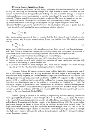 232
(b) Strong Column - Weak Beam Design
Strong-column weak-beam (SCWB) design philosophy is critical in controlling the overall
ductility of a building by distributing damage over large number of beams to achieve an ideal
collapse mechanism under strong earthquake shaking. This is to ensure that damage to columns is
eliminated, because columns are required to transfer loads (largely the gravity loads) even after an
earthquake. This is achieved through capacity design of columns. The important steps involved are:
(a) Prevent brittle shear failure of individual beams and columns through capacity design;
(b) Prevent brittle shear or anchorage failure of joints through proper design and detail; and
(c) Ensure that the design flexural capacity of columns McD framing into any joint is greater than the
overstrength flexural capacity of the beams MbΩ framing into that joint, i.e.,
0
1
M
M
b
cD
SCWB .
>
=
β
Ω
. (4.4)
Many design codes recommend this but require that the design flexural capacity of columns McD
framing into any joint is greater than the design flexural capacity of the beams MbD framing into that
joint, i.e.,
0
1
M
M
bD
cD
.
>
=
β . (4.5)
Values prescribed in international codes for column to beam design strength ratio β varies between 1
and 2. But, failure of numerous code-compliant buildings during past earthquakes by formation of
storey mechanism raises concern on the requirements. Research on the subject indicates:
(a) Current code provisions are inadequate to prevent column hinges;
(b) Likelihood of storey mechanism decreases with increase in column to beam strength ratio;
(c) Column to beam strength ratio required for formation of sway mechanism increases with
increase in the intensity of ground motion; and
(d) In addition to column to beam strength ratio, beam flexural strength and beam ductility
capacity govern the behaviour of the building under severe shaking.
Consider a 5-storey RC moment resisting frame building located in Indian seismic zone V
with 6 bays along X-direction and 4 along Y-direction, with bay length of 4m along both plan
directions and storey height of 3m. The site of the building is considered to be soft soil stratum. Live
and superimposed dead loads considered are 2kN/m2 and 1kN/m2, respectively. The contribution
masonry infill is considered in the mass of the building, but neglected in estimation of stiffness.
Equivalent lateral earthquake load on the building is calculated as per IS 1893 (Part 1) - 2007. The
building is designed as per standard load combinations. All beams and columns are designed for
shear, such that no shear failure is likely to occur prior to flexural failure. Based on design, uniform
sizes are adopted for all beams (300×400) and columns (400×400). Flexural overstrength moment
capacity of the beam is estimated to be 83kNm.
Moment capacity of columns in the building is progressively increased (keeping constant the
beam capacity) to attain column to beam strength ratios of 1.2, 1.6, 2.0, 2.4, 2.8, 3.2 and 3.6. Increase
in the column to beam strength ratio increases (a) lateral load (base shear) capacity of the building,
and (b) lateral deformation and ductility capacity of the building (Figure 4.69). The corresponding
locations of damage are shown in Figure 4.70 of the buildings with different strength ratios. The
major observations from the study are: (a) column to beam strength ratios of 1.2 to 3.2 are not
adequate to prevent yielding of columns or undesirable storey mechanism, (b) increase in strength
ratio helps more number of beams to undergo inelastic actions and thereby increase buildings’
energy dissipation capacity.
 