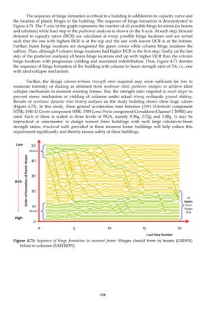234
The sequence of hinge formation is critical in a building in addition to its capacity curve and
the location of plastic hinges in the building. The sequence of hinge formation is demonstrated in
Figure 4.71. The Y-axis in the graph represents the number of all possible hinge locations (in beams
and columns) while load step of the pushover analysis is shown on the X-axis. At each step, flexural
demand to capacity ratios (DCR) are calculated at every possible hinge locations and are sorted
such that the one with highest DCR is at the top and the one with lowest DCR is at the bottom.
Further, beam hinge locations are designated the green colour while column hinge locations the
saffron. Thus, although 9 column hinge locations had higher DCR in the first step, finally (at the last
step of the pushover analysis) all beam hinge locations end up with higher DCR than the column
hinge locations with progressive yielding and associated redistribution. Thus, Figure 4.71 denotes
the sequence of hinge formation of the building with column to beam strength ratio of 3.6, i.e., one
with ideal collapse mechanism.
Further, the design column-to-beam strength ratio required may seem sufficient for low to
moderate intensity of shaking as obtained from nonlinear static pushover analysis to achieve ideal
collapse mechanism in moment resisting frames. But, the strength ratio required is much larger to
prevent storey mechanism or yielding of columns under actual strong earthquake ground shaking.
Results of nonlinear dynamic time history analyses on the study building shows these large values
(Figure 4.72). In this study, three ground acceleration time histories (1991 Uttarkashi component
N75E; 1940 El Centro component S00E; 1989 Loma Prieta component Corralitons Channel 1 N90E) are
used. Each of these is scaled to three levels of PGA, namely 0.36g, 0.72g and 1.08g. It may be
impractical or uneconomic to design moment frame buildings with such large column-to-beam
strength ratios; structural walls provided in these moment frame buildings will help reduce this
requirement significantly and thereby ensure safety of these buildings.
0
10
20
30
40
50
0 5 10 15 20
Figure 4.71: Sequence of hinge formation in moment frame: Hinges should form in beams (GREEN)
before in columns (SAFFRON)
Load Step Number
Order
of
Formation
of
Plastic
Hinges
All
beams
form
hinges
first
Beams
Beams
High
Low
DCR
 