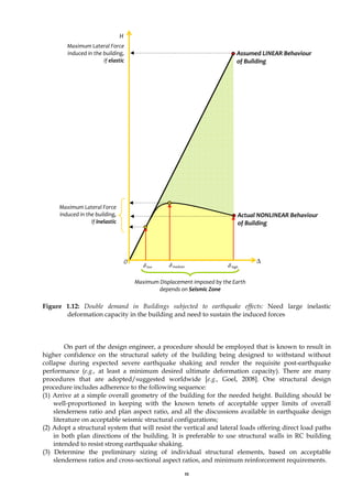 11
Figure 1.12: Double demand in Buildings subjected to earthquake effects: Need large inelastic
deformation capacity in the building and need to sustain the induced forces
On part of the design engineer, a procedure should be employed that is known to result in
higher confidence on the structural safety of the building being designed to withstand without
collapse during expected severe earthquake shaking and render the requisite post-earthquake
performance (e.g., at least a minimum desired ultimate deformation capacity). There are many
procedures that are adopted/suggested worldwide [e.g., Goel, 2008]. One structural design
procedure includes adherence to the following sequence:
(1) Arrive at a simple overall geometry of the building for the needed height. Building should be
well-proportioned in keeping with the known tenets of acceptable upper limits of overall
slenderness ratio and plan aspect ratio, and all the discussions available in earthquake design
literature on acceptable seismic structural configurations;
(2) Adopt a structural system that will resist the vertical and lateral loads offering direct load paths
in both plan directions of the building. It is preferable to use structural walls in RC building
intended to resist strong earthquake shaking.
(3) Determine the preliminary sizing of individual structural elements, based on acceptable
slenderness ratios and cross-sectional aspect ratios, and minimum reinforcement requirements.
Maximum Lateral Force
induced in the building,
if inelastic
0 Δ
Actual NONLINEAR Behaviour
of Building
H
Assumed LINEAR Behaviour
of Building
δ low
Maximum Lateral Force
induced in the building,
if elastic
Maximum Displacement imposed by the Earth
depends on Seismic Zone
δ high
δ medium
 
