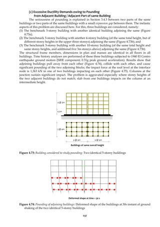 237
(c) Excessive Ductility Demands owing to Pounding
from Adjacent Building / Adjacent Part of same Building
The seriousness of pounding is explained in Section 3.4.3 between two parts of the same
buildings or two parts of the same buildings with a small expansion gap between them. The inelastic
aspects of this problem are discussed here. For this, three buildings are considered, namely:
(1) The benchmark 5-storey building with another identical building adjoining the same (Figure
4.73a);
(2) The benchmark 5-storey building with another 4-storey building (of the same total height, but of
different storey heights in the upper three storeys) adjoining the same (Figure 4.73b); and
(3) The benchmark 5-storey building with another 10-storey building (of the same total height and
same storey heights, and additional five 3m storeys above) adjoining the same (Figure 4.73b).
The structural frame members, dimensions in plan and masses are identical in all floors in all
buildings. Time history analyses are performed of these three buildings subjected to 1940 El Centro
earthquake ground motion (S00E component; 0.31g peak ground acceleration). Results show that
adjoining buildings pull away from each other (Figure 4.74), collide with each other, and cause
significant pounding of the two adjoining blocks; the impact force at the roof level at the interface
node is 1,363 kN in one of two buildings impacting on each other (Figure 4.75). Columns at the
junction sustain significant impact. The problem is aggravated especially where storey heights of
the two adjacent buildings do not match; slab from one buildings impacts on the column at an
intermediate height.
Figure 4.73: Building considered to study pounding: Two identical 5-storey buildings
Figure 4.74: Pounding of adjoining buildings: Deformed shape of the buildings at 30s instant of ground
shaking of the two identical 5-storey buildings
3 @ 4m
4 @ 4m
4 @ 3m
4.5m
4 @ 4m
Buildings of same overall height
Deformed shape at time = 30 s
 