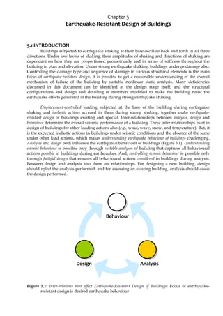 Chapter 5
Earthquake-Resistant Design of Buildings
5.1 INTRODUCTION
Buildings subjected to earthquake shaking at their base oscillate back and forth in all three
directions. Under low levels of shaking, their amplitudes of shaking and directions of shaking are
dependant on how they are proportioned geometrically and in terms of stiffness throughout the
building in plan and elevation. Under strong earthquake shaking, buildings undergo damage also.
Controlling the damage type and sequence of damage in various structural elements is the main
focus of earthquake-resistant design. It is possible to get a reasonable understanding of the overall
mechanism of failure of the building by suitable nonlinear static analysis. Many deficiencies
discussed in this document can be identified at the design stage itself, and the structural
configurations and design and detailing of members modified to make the building resist the
earthquake effects generated in the building during strong earthquake shaking.
Displacement-controlled loading subjected at the base of the building during earthquake
shaking and inelastic actions accrued in them during strong shaking, together make earthquake-
resistant design of buildings exciting and special. Inter-relationships between analysis, design and
behaviour determine the overall seismic performance of a building. These inter-relationships exist in
design of buildings for other loading actions also (e.g., wind, wave, snow, and temperature). But, it
is the expected inelastic actions in buildings under seismic conditions and the absence of the same
under other load actions, which makes understanding earthquake behaviour of buildings challenging.
Analysis and design both influence the earthquake behaviour of buildings (Figure 5.1). Understanding
seismic behaviour is possible only through suitable analyses of building that captures all behavioural
actions possible in buildings during earthquakes. And, controlling seismic behaviour is possible only
through faithful design that ensures all behavioural actions considered in buildings during analysis.
Between design and analysis also there are relationships. For designing a new building, design
should reflect the analysis performed, and for assessing an existing building, analysis should assess
the design performed.
Figure 5.1: Inter-relations that affect Earthquake-Resistant Design of Buildings: Focus of earthquake-
resistant design is desired earthquake behaviour
Behaviour
Design Analysis
 