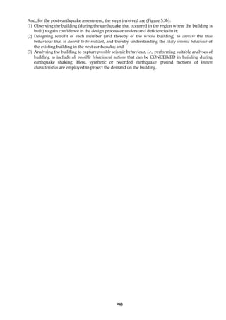 243
And, for the post-earthquake assessment, the steps involved are (Figure 5.3b):
(1) Observing the building (during the earthquake that occurred in the region where the building is
built) to gain confidence in the design process or understand deficiencies in it;
(2) Designing retrofit of each member (and thereby of the whole building) to capture the true
behaviour that is desired to be realized, and thereby understanding the likely seismic behaviour of
the existing building in the next earthquake; and
(3) Analysing the building to capture possible seismic behaviour, i.e., performing suitable analyses of
building to include all possible behavioural actions that can be CONCEIVED in building during
earthquake shaking. Here, synthetic or recorded earthquake ground motions of known
characteristics are employed to project the demand on the building.
 