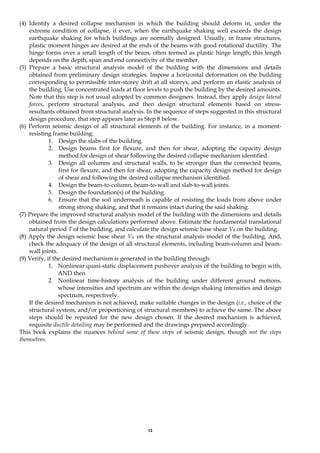 12
(4) Identify a desired collapse mechanism in which the building should deform in, under the
extreme condition of collapse, if ever, when the earthquake shaking well exceeds the design
earthquake shaking for which buildings are normally designed. Usually, in frame structures,
plastic moment hinges are desired at the ends of the beams with good rotational ductility. The
hinge forms over a small length of the beam, often termed as plastic hinge length; this length
depends on the depth, span and end connectivity of the member.
(5) Prepare a basic structural analysis model of the building with the dimensions and details
obtained from preliminary design strategies. Impose a horizontal deformation on the building
corresponding to permissible inter-storey drift at all storeys, and perform an elastic analysis of
the building. Use concentrated loads at floor levels to push the building by the desired amounts.
Note that this step is not usual adopted by common designers. Instead, they apply design lateral
forces, perform structural analysis, and then design structural elements based on stress-
resultants obtained from structural analysis. In the sequence of steps suggested in this structural
design procedure, that step appears later as Step 8 below.
(6) Perform seismic design of all structural elements of the building. For instance, in a moment-
resisting frame building:
1. Design the slabs of the building.
2. Design beams first for flexure, and then for shear, adopting the capacity design
method for design of shear following the desired collapse mechanism identified.
3. Design all columns and structural walls, to be stronger than the connected beams,
first for flexure, and then for shear, adopting the capacity design method for design
of shear and following the desired collapse mechanism identified.
4. Design the beam-to-column, beam-to-wall and slab-to-wall joints.
5. Design the foundation(s) of the building.
6. Ensure that the soil underneath is capable of resisting the loads from above under
strong strong shaking, and that it remains intact during the said shaking.
(7) Prepare the improved structural analysis model of the building with the dimensions and details
obtained from the design calculations performed above. Estimate the fundamental translational
natural period T of the building, and calculate the design seismic base shear VB on the building.
(8) Apply the design seismic base shear VB on the structural analysis model of the building. And,
check the adequacy of the design of all structural elements, including beam-column and beam-
wall joints.
(9) Verify, if the desired mechanism is generated in the building through:
1. Nonlinear quasi-static displacement pushover analysis of the building to begin with,
AND then
2. Nonlinear time-history analysis of the building under different ground motions,
whose intensities and spectrum are within the design shaking intensities and design
spectrum, respectively.
If the desired mechanism is not achieved, make suitable changes in the design (i.e., choice of the
structural system, and/or proportioning of structural members) to achieve the same. The above
steps should be repeated for the new design chosen. If the desired mechanism is achieved,
requisite ductile detailing may be performed and the drawings prepared accordingly.
This book explains the nuances behind some of these steps of seismic design, though not the steps
themselves.
 