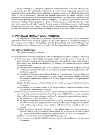 247
Of the four methods of design, the deformation-based design method is the most advanced, and
is expected to give best earthquake performance. It requires more engineering experience and
judgment, but the results build more confidence in designers to arrive at a building that is more
likely to perform as intended. Therefore, this method is best suited for special buildings, where
earthquake performance of the building should be guaranteed, e.g., critical and lifeline buildings
that are required to remain functional after the earthquake. The capacity design method is best suited
for normal buildings that are required to sustain moderate to severe seismic shaking. The energy-
based design method is still under research. The force design method is known not to result in good
seismic behaviour, and hence should be discouraged even in low seismic regions. But, owing to lack
of adequate manpower and arguments of economy, it may be practiced for some more time.
5.3 EARTHQUAKE-RESISTANT DESIGN PROCEDURE
In keeping with the sequence in which the characteristics of buildings appear in the load-
deformation behaviour of buildings (Figure 5.4), the current process of designing buildings has
three stages, namely Stiffness Design Stage, Strength Design Stage, and Ductility Design Stage.
Details are given below of steps involved in each of the three stages of seismic design of buildings.
5.3.1 Stiffness Design Stage
The main activities in this stage are:
(1) Choosing a seismic structural configuration, that is expected to give desirable earthquake behaviour
(a) Overall geometry of the building of required height should be convex. It should be well
proportioned, in keeping with elevation slenderness ratios and plan aspect ratios that have
been observed in well-designed buildings. For instance, the proportioning of the building
should be such that
(i) the maximum slenderness ratio (H/B) achieved in different well-designed buildings
worldwide is generally found to be around 10, and that of maximum plan aspect ratio
(L/B) to be around 4;
(ii) the absolute dimensions of buildings should not be unduly long to attract differential
ground motion under different parts; for this a seismic wavelength analysis is required
to understand the relative dimension of the building with respect to the predominant
seismic wave;
(iii) the absolute plan area of the building should not be too large to attract large inertia
force; and
(iv) the obvious irregularities as stated in the design codes and literature of standard should
be minimised, if not entirely eliminated.
(b) Structural system chosen should be suitable for good earthquake performance, with vertical
and horizontal members of lateral load resisting system (LLRS) that can carry earthquake
effects safely during strong earthquake shaking. For instance, the structural system should
(i) be symmetrical in both directions in plan,
(ii) be regular in stiffness along elevation with gradually increasing stiffness towards the
lower levels of the building (for instance, open ground storey buildings are unacceptable
with sudden drop in lateral storey stiffness and lateral storey strength in the lower
storey),
(iii) have many direct and short load paths, i.e., the building should have large redundancy,
but there should be no unexpected load paths that are not known at the time of design
e.g., short-column effects owing to lateral restraint offered by infills are unacceptable,
(iv) have no or only limited offsets in plan of the building, and
(v) no cut-outs in horizontal LLRS elements, e.g., slabs should not have any cut-outs along
their edges.
 