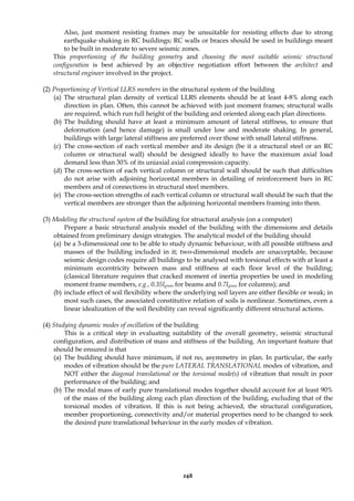248
Also, just moment resisting frames may be unsuitable for resisting effects due to strong
earthquake shaking in RC buildings; RC walls or braces should be used in buildings meant
to be built in moderate to severe seismic zones.
This proportioning of the building geometry and choosing the most suitable seismic structural
configuration is best achieved by an objective negotiation effort between the architect and
structural engineer involved in the project.
(2) Proportioning of Vertical LLRS members in the structural system of the building
(a) The structural plan density of vertical LLRS elements should be at least 4-8% along each
direction in plan. Often, this cannot be achieved with just moment frames; structural walls
are required, which run full height of the building and oriented along each plan directions.
(b) The building should have at least a minimum amount of lateral stiffness, to ensure that
deformation (and hence damage) is small under low and moderate shaking. In general,
buildings with large lateral stiffness are preferred over those with small lateral stiffness.
(c) The cross-section of each vertical member and its design (be it a structural steel or an RC
column or structural wall) should be designed ideally to have the maximum axial load
demand less than 30% of its uniaxial axial compression capacity.
(d) The cross-section of each vertical column or structural wall should be such that difficulties
do not arise with adjoining horizontal members in detailing of reinforcement bars in RC
members and of connections in structural steel members.
(e) The cross-section strengths of each vertical column or structural wall should be such that the
vertical members are stronger than the adjoining horizontal members framing into them.
(3) Modeling the structural system of the building for structural analysis (on a computer)
Prepare a basic structural analysis model of the building with the dimensions and details
obtained from preliminary design strategies. The analytical model of the building should
(a) be a 3-dimensional one to be able to study dynamic behaviour, with all possible stiffness and
masses of the building included in it; two-dimensional models are unacceptable, because
seismic design codes require all buildings to be analysed with torsional effects with at least a
minimum eccentricity between mass and stiffness at each floor level of the building;
(classical literature requires that cracked moment of inertia properties be used in modeling
moment frame members, e.g., 0.35Igross for beams and 0.7Igross for columns); and
(b) include effect of soil flexibility where the underlying soil layers are either flexible or weak; in
most such cases, the associated constitutive relation of soils is nonlinear. Sometimes, even a
linear idealization of the soil flexibility can reveal significantly different structural actions.
(4) Studying dynamic modes of oscillation of the building
This is a critical step in evaluating suitability of the overall geometry, seismic structural
configuration, and distribution of mass and stiffness of the building. An important feature that
should be ensured is that
(a) The building should have minimum, if not no, asymmetry in plan. In particular, the early
modes of vibration should be the pure LATERAL TRANSLATIONAL modes of vibration, and
NOT either the diagonal translational or the torsional mode(s) of vibration that result in poor
performance of the building; and
(b) The modal mass of early pure translational modes together should account for at least 90%
of the mass of the building along each plan direction of the building, excluding that of the
torsional modes of vibration. If this is not being achieved, the structural configuration,
member proportioning, connectivity and/or material properties need to be changed to seek
the desired pure translational behaviour in the early modes of vibration.
 