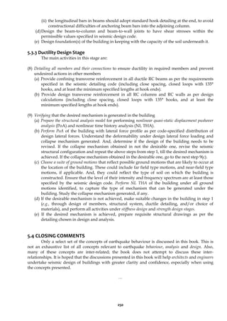 250
(ii) the longitudinal bars in beams should adopt standard hook detailing at the end, to avoid
constructional difficulties of anchoring beam bars into the adjoining column.
(d)Design the beam-to-column and beam-to-wall joints to have shear stresses within the
permissible values specified in seismic design code.
(e) Design foundation(s) of the building in keeping with the capacity of the soil underneath it.
5.3.3 Ductility Design Stage
The main activities in this stage are:
(8) Detailing all members and their connections to ensure ductility in required members and prevent
undesired actions in other members
(a) Provide confining transverse reinforcement in all ductile RC beams as per the requirements
specified in the seismic detailing code (including close spacing, closed loops with 135°
hooks, and at least the minimum specified lengths at hook ends).
(b) Provide design transverse reinforcement in all RC columns and RC walls as per design
calculations (including close spacing, closed loops with 135° hooks, and at least the
minimum specified lengths at hook ends).
(9) Verifying that the desired mechanism is generated in the building
(a) Prepare the structural analysis model for performing nonlinear quasi-static displacement pushover
analysis (PoA) and nonlinear time history analysis (NL THA).
(b) Perform PoA of the building with lateral force profile as per code-specified distribution of
design lateral forces. Understand the deformability under design lateral force loading and
collapse mechanism generated. And, determine if the design of the building needs to be
revised. If the collapse mechanism obtained in not the desirable one, revise the seismic
structural configuration and repeat the above steps from step 1, till the desired mechanism is
achieved. If the collapse mechanism obtained in the desirable one, go to the next step 9(c).
(c) Choose a suite of ground motions that reflect possible ground motions that are likely to occur at
the location of the building. These could include far field type motions, and near-field type
motions, if applicable. And, they could reflect the type of soil on which the building is
constructed. Ensure that the level of their intensity and frequency spectrum are at least those
specified by the seismic design code. Perform NL THA of the building under all ground
motions identified, to capture the type of mechanism that can be generated under the
building. Study the collapse mechanism generated, if any.
(d) If the desirable mechanism is not achieved, make suitable changes in the building in step 1
(e.g., through design of members, structural system, ductile detailing, and/or choice of
materials), and perform all activities under stiffness design and strength design stages.
(e) If the desired mechanism is achieved, prepare requisite structural drawings as per the
detailing chosen in design and analysis.
5.4 CLOSING COMMENTS
Only a select set of the concepts of earthquake behaviour is discussed in this book. This is
not an exhaustive list of all concepts relevant to earthquake behaviour, analysis and design. Also,
many of these concepts are inter-related; the book does not attempt to discuss these inter-
relationships. It is hoped that the discussions presented in this book will help architects and engineers
undertake seismic design of buildings with greater clarity and confidence, especially when using
the concepts presented.
…
 