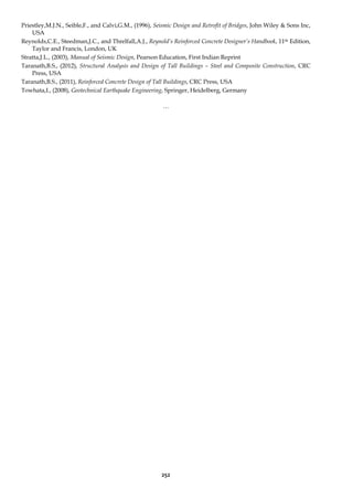 252
Priestley,M.J.N., Seible,F., and Calvi,G.M., (1996), Seismic Design and Retrofit of Bridges, John Wiley & Sons Inc,
USA
Reynolds,C.E., Steedman,J.C., and Threlfall,A.J., Reynold’s Reinforced Concrete Designer’s Handbook, 11th Edition,
Taylor and Francis, London, UK
Stratta,J.L., (2003), Manual of Seismic Design, Pearson Education, First Indian Reprint
Taranath,B.S., (2012), Structural Analysis and Design of Tall Buildings – Steel and Composite Construction, CRC
Press, USA
Taranath,B.S., (2011), Reinforced Concrete Design of Tall Buildings, CRC Press, USA
Towhata,I., (2008), Geotechnical Earthquake Engineering, Springer, Heidelberg, Germany
…
 