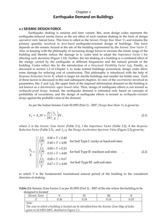 Chapter 2
Earthquake Demand on Buildings
2.1 SEISMIC DESIGN FORCE
Earthquake shaking is random and time variant. But, most design codes represent the
earthquake-induced inertia forces as the net effect of such random shaking in the form of design
equivalent static lateral force. This force is called as the Seismic Design Base Shear VB and remains the
primary quantity involved in force-based earthquake-resistant design of buildings. This force
depends on the seismic hazard at the site of the building represented by the Seismic Zone Factor Z.
Also, in keeping with the philosophy of increasing design forces to increase the elastic range of the
building and thereby reduce the damage in it, codes tend to adopt the Importance Factor I for
effecting such decisions (Figure 1.12). Further, the net shaking of a building is a combined effect of
the energy carried by the earthquake at different frequencies and the natural periods of the
building. Codes reflect this by the introduction of a Structural Flexibility Factor Sa/g. Finally, as
discussed in section 1.2 of Chapter 1, to make normal buildings economical, design codes allow
some damage for reducing cost of construction. This philosophy is introduced with the help of
Response Reduction Factor R, which is larger for ductile buildings and smaller for brittle ones. Each
of these factors is discussed in this and subsequent chapters. In view of the uncertainties involved in
parameters, like Z and Sa/g, the upper limit of the imposed deformation demand on the building is
not known as a deterministic upper bound value. Thus, design of earthquake effects is not termed as
earthquake-proof design. Instead, the earthquake demand is estimated only based on concepts of
probability of exceedence, and the design of earthquake effects is termed as earthquake-resistant
design against the probable value of the demand.
As per the Indian Seismic Code IS:1893 (Part 1) - 2007, Design Base Shear VB is given by:
W
g
S
R
2
ZI
W
A
V a
h
B 







=
= , (2.1)
where Z is the Seismic Zone Factor (Table 2.1), I the Importance Factor (Table 2.2), R the Response
Reduction Factor (Table 2.3), and g
Sa the Design Acceleration Spectrum Value (Figure 2.2) given by:
















<
<
<
<





<
<
<
<





<
<
<
<
=
sites
soil
soft
:
III
Type
Soil
for
sites
soil
medium
:
II
Type
Soil
for
sites
soil
hard
or
rocky
:
I
Type
Soil
for
00
.
4
T
67
.
0
T
67
.
1
67
.
0
T
00
.
0
5
.
2
00
.
4
T
55
.
0
T
36
.
1
55
.
0
T
00
.
0
5
.
2
00
.
4
T
40
.
0
T
00
.
1
40
.
0
T
00
.
0
5
.
2
g
Sa
, (2.2)
in which T is the fundamental translational natural period of the building in the considered
direction of shaking.
Table 2.1: Seismic Zone Factor Z as per IS:1893 (Part 1) - 2007 of the site where the building to be
designed is located
Seismic Zone V IV III II
Z 0.36 0.24 0.16 0.10
Note:
The zone in which a building is located can be identified from the Seismic Zone Map of India
given in IS:1893-2007, sketched in Figure 2.1.
 