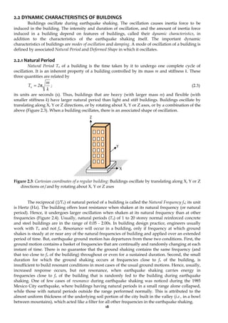 18
2.2 DYNAMIC CHARACTERISTICS OF BUILDINGS
Buildings oscillate during earthquake shaking. The oscillation causes inertia force to be
induced in the building. The intensity and duration of oscillation, and the amount of inertia force
induced in a building depend on features of buildings, called their dynamic characteristics, in
addition to the characteristics of the earthquake shaking itself. The important dynamic
characteristics of buildings are modes of oscillation and damping. A mode of oscillation of a building is
defined by associated Natural Period and Deformed Shape in which it oscillates.
2.2.1 Natural Period
Natural Period Tn of a building is the time taken by it to undergo one complete cycle of
oscillation. It is an inherent property of a building controlled by its mass m and stiffness k. These
three quantities are related by
k
m
2
Tn π
= ; (2.3)
its units are seconds (s). Thus, buildings that are heavy (with larger mass m) and flexible (with
smaller stiffness k) have larger natural period than light and stiff buildings. Buildings oscillate by
translating along X, Y or Z directions, or by rotating about X, Y or Z axes, or by a combination of the
above (Figure 2.3). When a building oscillates, there is an associated shape of oscillation.
Figure 2.3: Cartesian coordinates of a regular building: Buildings oscillate by translating along X, Y or Z
directions or/and by rotating about X, Y or Z axes
The reciprocal (1/Tn) of natural period of a building is called the Natural Frequency fn; its unit
is Hertz (Hz). The building offers least resistance when shaken at its natural frequency (or natural
period). Hence, it undergoes larger oscillation when shaken at its natural frequency than at other
frequencies (Figure 2.4). Usually, natural periods (Tn) of 1 to 20 storey normal reinforced concrete
and steel buildings are in the range of 0.05 - 2.00s. In building design practice, engineers usually
work with Tn and not fn. Resonance will occur in a building, only if frequency at which ground
shakes is steady at or near any of the natural frequencies of building and applied over an extended
period of time. But, earthquake ground motion has departures from these two conditions. First, the
ground motion contains a basket of frequencies that are continually and randomly changing at each
instant of time. There is no guarantee that the ground shaking contains the same frequency (and
that too close to fn of the building) throughout or even for a sustained duration. Second, the small
duration for which the ground shaking occurs at frequencies close to fn of the building, is
insufficient to build resonant conditions in most cases of the usual ground motions. Hence, usually,
increased response occurs, but not resonance, when earthquake shaking carries energy in
frequencies close to fn of the building that is randomly fed to the building during earthquake
shaking. One of few cases of resonance during earthquake shaking was noticed during the 1985
Mexico City earthquake, where buildings having natural periods in a small range alone collapsed,
while those with natural periods outside the range performed normally. This is attributed to the
almost uniform thickness of the underlying soil portion of the city built in the valley (i.e., in a bowl
between mountains), which acted like a filter for all other frequencies in the earthquake shaking.
Y
X
Z
 