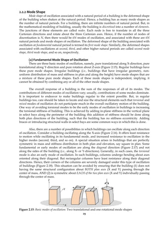 29
2.2.2 Mode Shape
Mode shape of oscillation associated with a natural period of a building is the deformed shape
of the building when shaken at the natural period. Hence, a building has as many mode shapes as
the number of natural periods. For a building, there are infinite numbers of natural period. But, in
the mathematical modeling of building, usually the building is discretised into a number of elements.
The junctions of these elements are called nodes. Each node is free to translate in all the three
Cartesian directions and rotate about the three Cartesian axes. Hence, if the number of nodes of
discretisation is N, then there would be 6N modes of oscillation, and associated with these are 6N
natural periods and mode shapes of oscillation. The deformed shape of the building associated with
oscillation at fundamental natural period is termed its first mode shape. Similarly, the deformed shapes
associated with oscillations at second, third, and other higher natural periods are called second mode
shape, third mode shape, and so on, respectively.
(a) Fundamental Mode Shape of Oscillation
There are three basic modes of oscillation, namely, pure translational along X-direction, pure
translational along Y-direction and pure rotation about Z-axis (Figure 2.15). Regular buildings have
these pure mode shapes. Irregular buildings (i.e., buildings that have irregular geometry, non-
uniform distribution of mass and stiffness in plan and along the height) have mode shapes that are
a mixture of these pure mode shapes. Each of these mode shapes is independent, implying, it
cannot be obtained by combining any or all of the other mode shapes.
The overall response of a building is the sum of the responses of all of its modes. The
contributions of different modes of oscillation vary; usually, contributions of some modes dominate.
It is important to endeavor to make buildings regular to the extent possible. But, in regular
buildings too, care should be taken to locate and size the structural elements such that torsional and
mixed modes of oscillation do not participate much in the overall oscillatory motion of the building.
One way of avoiding torsional modes to be the early modes of oscillation in buildings is increasing
the torsional stiffness of building. This is achieved by adding in-plane stiffness in the vertical plane
in select bays along the perimeter of the building; this addition of stiffness should be done along
both plan directions of the building, such that the building has no stiffness eccentricity. Adding
braces or introducing structural walls in select bays are some common ways in which this is done.
Also, there are a number of possibilities in which buildings can oscillate along each direction
of oscillation. Consider a building oscillating along the X-axis (Figure 2.16). It offers least resistance
to motion while oscillating in its fundamental mode, and increased resistance to oscillation in the
higher modes (second, third, and so on). A special situation arises in buildings that are perfectly
symmetric in mass and stiffness distribution in both plan and elevation, say square in plan. Some
fundamental or early modes of oscillation are along the diagonal direction (Figure 2.17) and not
along the sides of the building (i.e., along X- or Y-directions). Generally, in such cases, the torsional
mode is also an early mode of oscillation. In such buildings, columns undergo bending about axes
oriented along their diagonal. But rectangular columns have least resistance along their diagonal
directions. Hence, their corners of the columns are severely damaged under this type of oscillation
of buildings (Figure 2.18). This situation can be avoided by ensuring that the building (1) does not
having the same structural configuration about BOTH plan axes (X and Y) passing through the
center of mass, AND (2) is symmetric about EACH of the two plan axes (X and Y) individually passing
through the center of mass.
Figure 2.15: Basic modes of oscillation: Two translational and one rotational mode shapes
Z
Y
X
 