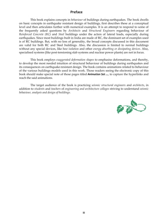 iii
Preface
This book explains concepts in behaviour of buildings during earthquakes. The book dwells
on basic concepts in earthquake resistant design of buildings, first describes these at a conceptual
level and then articulates further with numerical examples. It is an attempt to respond to some of
the frequently asked questions by Architects and Structural Engineers regarding behaviour of
Reinforced Concrete (RC) and Steel buildings under the action of lateral loads, especially during
earthquakes. Since most buildings built in India are made of RC, the dominant set of examples used
is of RC buildings. But, with no loss of generality, the broad concepts discussed in this document
are valid for both RC and Steel buildings. Also, the discussion is limited to normal buildings
without any special devices, like base isolation and other energy absorbing or dissipating devices. Also,
specialised systems (like post-tensioning slab systems and nuclear power plants) are not in focus.
This book employs exaggerated deformation shapes to emphasise deformations, and thereby,
to develop the most needed intuition of structural behaviour of buildings during earthquakes and
its consequences on earthquake-resistant design. The book contains animations related to behaviour
of the various buildings models used in this work. Those readers seeing the electronic copy of this
book should make special note of those pages titled Animation Set ..., to capture the hyperlinks and
reach the said animations.
The target audience of the book is practicing seismic structural engineers and architects, in
addition to students and teachers of engineering and architecture colleges striving to understand seismic
behaviour, analysis and design of buildings.
 