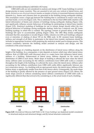 40
(5) Effect of Unreinforced Masonry Infill Walls in RC Frames
URM infill walls are not considered in analysis and design of RC frame buildings in current
design practice in many countries. They are assumed to not carry any vertical or lateral forces, and
hence, declared as non-structural elements insofar as transfer of forces is concerned between structural
elements (e.g., beams and columns) that are generated in the building during earthquake shaking.
This assumption causes a large gap between the building that is considered in analysis and design,
and that finally constructed (Figure 2.23). This is attributed to the fact that URM infills interfere with
lateral deformation of beams and columns of buildings during earthquake shaking (Figure 2.24),
and significantly influence seismic behaviour of buildings by participating in lateral force transfer
(Figure 2.25). Analytical modeling of buildings for use in seismic design should reflect the true
physical behaviour of buildings during earthquake shaking. India has a relatively new RC frame
building typology in which this is violated. The typology consists of ground storey of RC frame
buildings left open to accommodate parking (Figure 2.26a). The 2001 Bhuj (India) earthquake
reiterated that this assumption is invalid (Figure 2.26b), wherein over 430 such buildings collapsed
even at intensities of shaking of about VII on the MSK scale. In RC moment frame buildings,
stiffness and strength of all likely to participate in the lateral force transfer mechanism should be
included at appropriate locations while preparing the analytical model used in design process. This
ensures consistency between the building model assumed in analysis and design, and the
conditions of the actual structure.
Mode shape of a building depends on the distribution of lateral storey stiffness along the
height of the building. As a consequence, it also depends on factors which may affect lateral storey
stiffness. Role of URM infill walls discussed above is a major factor that influences lateral storey
stiffness of a building. Enhancement of lateral storey stiffness depends on the extent and
distribution of URM in each storey. Mode shape of building is affected the least when the lateral
storey stiffness (after accounting for the stiffness contribution form URM infill walls) is constant
throughout the height of the building; it is affected the most, when the lateral storey stiffness (after
accounting for the stiffness contribution form URM infill walls) differs significantly between any
two consecutive storeys. In a building with an open ground storey, the lateral storey stiffness of the
bottom storey is significantly smaller from that of the storeys above. Consequently, the mode shape
of the building is greatly affected by the presence of open ground storey (Figure 2.27). Hence, the
mode shape arrived at without considering lateral stiffness contribution of URM infill walls is
significantly different than that arrived at by considering it, or the actual mode of such a building.
(a) (b) (c)
Figure 2.23: Unreinforced Masonry Infill Walls in RC Frame buildings: (a) Analytical model considered
in structural analysis and structural design, and (b) Actual structure constructed
Analysis Design Construction
 