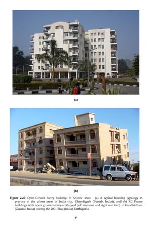 42
(a)
(b)
Figure 2.26: Open Ground Storey Buildings in Seismic Areas – (a) A typical housing typology in
practice in the urban areas of India (e.g., Chandigarh (Punjab, India)), and (b) RC Frame
buildings with open ground storeys collapsed (left unit one and right unit two) in Gandhidham
(Gujarat, India) during the 2001 Bhuj (India) Earthquake
 