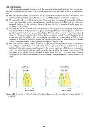 44
(c) Design Practice
Design engineers need to control both the mass and stiffness of buildings. They should use
this freedom to tune the stiffness of the building in the two plan directions X and Y in such a way
that:
(1) The fundamental modes of oscillation are the translational natural modes of oscillation, and
that too are the pure translational mode shapes and NOT diagonal or torsional oscillations.
(2) All torsional modes of oscillation and mixed (torsional-cum-translational) modes of oscillation,
if any, are pushed to possess natural periods outside the range 0.04-2.00s, by increasing the
torsional stiffness of the building through the introduction of structural walls along the
perimeter of the building.
(3) Buildings are not made structurally bi-symmetric in the two plan directions (even though, they
may be architecturally bi-symmetric in plan) resulting in the same natural period for the two
pure horizontal translational modes of oscillation. No two natural periods of pure translational
modes of vibration should be within 15% of the larger natural period. This 15% limit is arrived
at to ensure that the width of the peak response (taken as that corresponding to 70% of peak
response as defined by half power method for estimating damping) at a certain natural period
does not overlap with that at the adjacent natural period (Figure 2.28b).
(4) The axial stiffness of the vertical elements is high, to ensure shear-type lateral translational
mode shape of oscillation. This will result in reduced overall lateral deformation of the
building. Further, this reduces axial stresses in the vertical members, which in turn reduces the
rate of corrosion in RC columns. And, the axial load level of the design point in the P-M
interaction space of RC column sections is kept below P/Puz<0.3, to ensure that columns
undergo ductile behaviour with tension failure in steel, than compression failure when P/Puz is
large.
Figure 2.28: Proximity of Natural Modes: Combined Response of two adjacent modes should be
avoided
Natural Period
amax
0.7 amax
amax
0.7 amax
Width of
peak response
No overlap of
peak responses
T1 T2 > 1.15T1
T1 T2 < 1.15T1
Natural Period
Response
at
Natural
Period
Response
at
Natural
Period
 