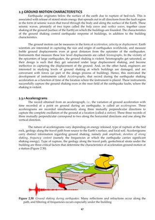 47
2.3 GROUND MOTION CHARACTERISTICS
Earthquake originates below the surface of the earth due to rupture of bed-rock. This is
associated with release of stored strain energy that spreads out in all directions from the fault region
in the form of seismic waves that travel through the body and along the surface of the Earth. These
seismic waves, primarily of two types called the body waves and surface waves, together cause
shaking of the ground (surface of the Earth) on which the buildings are founded. The characteristics
of the ground shaking control earthquake response of buildings, in addition to the building
characteristics.
The ground motion can be measures in the form of acceleration, velocity or displacement. Earth
scientists are interested in capturing the size and origin of earthquakes worldwide, and measure
feeble ground displacements even at great distances from the epicenter of the earthquakes.
Instruments that measure these low level displacements are called Seismographs. In the vicinity of
the epicenters of large earthquakes, the ground shaking is violent. Seismographs get saturated, as
their design is such that they get saturated under large displacement shaking, and become
ineffective in capturing the displacement of the ground. And, on the other hand, engineers are
interested in studying levels of ground shaking at which buildings are damaged, and are
conversant with forces (as part of the design process of building). Hence, this motivated the
development of instruments called Accelerographs, that record during the earthquake shaking
acceleration as a function of time of the location where the instrument is placed. These instruments
successfully capture the ground shaking even in the near field of the earthquake faults, where the
shaking is violent.
2.3.1 Accelerograms
The record obtained from an accelerograph, i.e., the variation of ground acceleration with
time recorded at a point on ground during an earthquake, is called an accelerogram. Three
accelerograms are recorded simultaneously along three mutually perpendicular directions to
capture the complete oscillation of the ground at a location (called a station). These three records of
three mutually perpendicular correspond to two along the horizontal directions and one along the
vertical direction.
The nature of accelerograms vary depending on energy released, type of rupture at the bed
rock, geology along the travel path from source to the Earth’s surface, and local soil. Accelerograms
carry distinct information regarding ground shaking, namely peak amplitude, duration of strong
shaking, frequency content (namely the frequencies at which the earthquake carries significant
shaking energy). Type of rupture, the geology along the travel path, geotechnical strata under the
building are three critical factors that determine the characteristics of acceleration ground motion at
a station (Figure 2.30).
Figure 2.30: Ground shaking during earthquakes: Many reflections and refractions occur along the
path, and filtering of frequencies occurs especially under the building
 