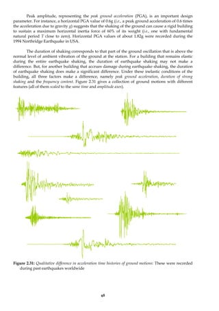 48
Peak amplitude, representing the peak ground acceleration (PGA), is an important design
parameter. For instance, a horizontal PGA value of 0.6g (i.e., a peak ground acceleration of 0.6 times
the acceleration due to gravity g) suggests that the shaking of the ground can cause a rigid building
to sustain a maximum horizontal inertia force of 60% of its weight (i.e., one with fundamental
natural period T close to zero). Horizontal PGA values of about 1.82g were recorded during the
1994 Northridge Earthquake in USA.
The duration of shaking corresponds to that part of the ground oscillation that is above the
normal level of ambient vibration of the ground at the station. For a building that remains elastic
during the entire earthquake shaking, the duration of earthquake shaking may not make a
difference. But, for another building that accrues damage during earthquake shaking, the duration
of earthquake shaking does make a significant difference. Under these inelastic conditions of the
building, all three factors make a difference, namely peak ground acceleration, duration of strong
shaking and the frequency content. Figure 2.31 gives a collection of ground motions with different
features (all of them scaled to the same time and amplitude axes).
Figure 2.31: Qualitative difference in acceleration time histories of ground motions: These were recorded
during past earthquakes worldwide
 