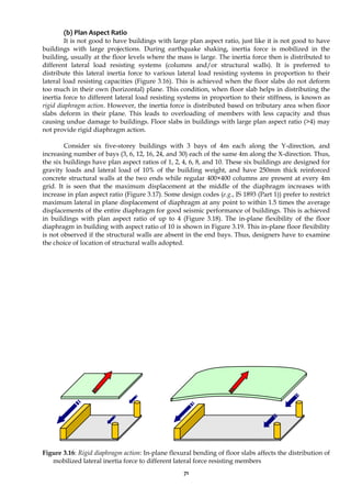 71
(b) Plan Aspect Ratio
It is not good to have buildings with large plan aspect ratio, just like it is not good to have
buildings with large projections. During earthquake shaking, inertia force is mobilized in the
building, usually at the floor levels where the mass is large. The inertia force then is distributed to
different lateral load resisting systems (columns and/or structural walls). It is preferred to
distribute this lateral inertia force to various lateral load resisting systems in proportion to their
lateral load resisting capacities (Figure 3.16). This is achieved when the floor slabs do not deform
too much in their own (horizontal) plane. This condition, when floor slab helps in distributing the
inertia force to different lateral load resisting systems in proportion to their stiffness, is known as
rigid diaphragm action. However, the inertia force is distributed based on tributary area when floor
slabs deform in their plane. This leads to overloading of members with less capacity and thus
causing undue damage to buildings. Floor slabs in buildings with large plan aspect ratio (>4) may
not provide rigid diaphragm action.
Consider six five-storey buildings with 3 bays of 4m each along the Y-direction, and
increasing number of bays (3, 6, 12, 16, 24, and 30) each of the same 4m along the X-direction. Thus,
the six buildings have plan aspect ratios of 1, 2, 4, 6, 8, and 10. These six buildings are designed for
gravity loads and lateral load of 10% of the building weight, and have 250mm thick reinforced
concrete structural walls at the two ends while regular 400×400 columns are present at every 4m
grid. It is seen that the maximum displacement at the middle of the diaphragm increases with
increase in plan aspect ratio (Figure 3.17). Some design codes (e.g., IS 1893 (Part 1)) prefer to restrict
maximum lateral in plane displacement of diaphragm at any point to within 1.5 times the average
displacements of the entire diaphragm for good seismic performance of buildings. This is achieved
in buildings with plan aspect ratio of up to 4 (Figure 3.18). The in-plane flexibility of the floor
diaphragm in building with aspect ratio of 10 is shown in Figure 3.19. This in-plane floor flexibility
is not observed if the structural walls are absent in the end bays. Thus, designers have to examine
the choice of location of structural walls adopted.
Figure 3.16: Rigid diaphragm action: In-plane flexural bending of floor slabs affects the distribution of
mobilized lateral inertia force to different lateral force resisting members
 