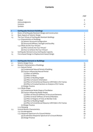 vii
Contents
page
Preface iii
Acknowledgments v
Contents vii
Symbols x
1 Earthquake-Resistant Buildings
1.1 Basics of Earthquake-Resistant Design and Construction 1
1.2 Basic Aspects of Seismic Design 2
1.3 The Four Virtues of Earthquake Resistant Buildings 5
1.3.1 Characteristics of Buildings 5
(a) Seismic Structural Configuration 5
(b) Structural Stiffness, Strength and Ductility 8
1.3.2 What are the Four Virtues? 9
(a) Who Controls the Four Virtues? 9
(b) How to Achieve the Four Virtues? 10
1.4 Earthquake Demand versus Earthquake Capacity 10
1.5 Force-based Design to Displacement-based Design 13
2 Earthquake Demand on Buildings
2.1 Seismic Design Force 15
2.2 Dynamic Characteristics of Buildings 18
2.2.1 Natural Period 18
(a) Fundamental Natural Period of Building 19
(b) Factors influencing Natural Period 20
(1) Effect of Stiffness 21
(2) Effect of Mass 22
(3) Effect of Building Height 23
(4) Effect of Column Orientation 24
(5) Effect of Unreinforced Masonry Infill Walls in RC Frames 24
(6) Effect of Cracked Sections on Analysis of RC Frames 25
(c) Design Practice 27
2.2.2 Mode Shape 29
(a) Fundamental Mode Shape of Oscillation 29
(b) Factors influencing Mode Shapes 32
(1) Effect of Flexural Stiffness of Structural Elements 32
(2) Effect of Axial Stiffness of Vertical Members 34
(3) Effect of Degree of Fixity at Member Ends 36
(4) Effect of Building Height 38
(5) Effect of Unreinforced Masonry Infill Walls in RC Frames 40
(c) Design Practice 44
2.2.3 Damping 45
2.3 Ground Motion Characteristics 47
2.3.1 Accelerograms 47
2.3.2 Response Spectrum of a Ground Motion 49
(a) Acceleration Response Spectrum of a Ground Motion 51
(b) Design Practice 52
 