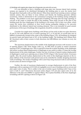 79
(2) Buildings with regular plan shape, but of large plan size and with cut-outs
It is not desirable to have a building with large plan size, because lateral load resisting
systems are required to be distributed throughout the building plan to carry the inertia force
through direct load paths with no/little detours. When these lateral load resisting systems undergo
inelastic actions, they are likely to loose stiffness and thereby the building generates stiffness
eccentricity, which is detrimental to the symmetrical swinging of the building during earthquake
shaking. The problem is even more aggravated if building with large plan has large openings or
cut-outs at the center or inside the plan of the building. These large cut-outs in the plan of the
building push the floor diaphragms of the building to not remain rigid in their own plane, which
causes the inertia force mobilized at floor levels during earthquake shaking to be unevenly
distributed to the different lateral load resisting elements. This is not desirable for good seismic
performance of this type of buildings; this irregularity should be avoided or minimised.
Consider five single-storey buildings with 20 bays (of 4m each) in their two plan directions
(X and Y), but with different size of central openings (of 1, 4, 16 and 64% of overall plan area of
6400m2) symmetrically located at the center of the building (Figure 3.23). All buildings are designed
for gravity loads and lateral load of 10% of the building weight. The buildings have 250mm thick
RC structural walls at their corners in both directions and 400×400mm size columns at every 4m
grid point.
The maximum displacement at the middle of the diaphragm increases with increase in area
of opening (Figure 3.24). Some design codes (e.g., IS 1893 (Part 1)) prefer to restrict maximum
opening to 50% of diaphragm area. This is expected to limit the in-plane flexibility of the diaphragm
and ensure in-plane lateral displacement of diaphragm at any point to within 1.5 times the average
displacements of the entire diaphragm. Further, the rate of increase of lateral in-plane displacement
of diaphragm is small up to opening area of about 25-30% (Figure 3.24), beyond which, it increases
rapidly. Also, the actual in-plane displacement at the center of the diaphragm depends on the in-
plane stiffness of the structural walls present and can be controlled by suitably designing structural
walls in buildings. The results of buildings with 2 and 4 bays long structural walls in each direction
at each corner are shown in Figure 3.24.
Further, the ratio of maximum displacement to average displacement at ends of the floor
diaphragm with no opening is (0.15-0.45) not negligible even in case of building with no cut-out and
plan aspect ratio of unity. This is unlike in the case of similar square building (with 3 bays of 4m
each in both X- and Y-directions) discussed earlier (Figure 3.18 and plan aspect ratio of 1); the
difference is the plan area (6400m2 as against 144m2). The in-plane flexibility of the floor diaphragm
in building with 64% opening is shown in Figure 3.25.
 