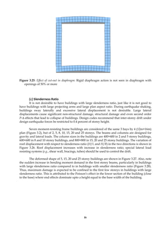 81
Figure 3.25: Effect of cut-out in diaphragm: Rigid diaphragm action is not seen in diaphragm with
openings of 50% or more
(c) Slenderness Ratio
It is not desirable to have buildings with large slenderness ratio, just like it is not good to
have buildings with large projecting arms and large plan aspect ratio. During earthquake shaking,
buildings sway laterally and excessive lateral displacement is not desirable. Large lateral
displacements cause significant non-structural damage, structural damage and even second order
P-Δ effects that lead to collapse of buildings. Design codes recommend that inter-storey drift under
design earthquake forces be restricted to 0.4 percent of storey height.
Seven moment-resisting frame buildings are considered of the same 3 bays by 4 (12m×16m)
plan (Figure 3.2), but of 2, 5, 8, 10, 15, 20 and 25 storeys. The beams and columns are designed for
gravity and lateral loads. The column sizes in the buildings are 400×400 in 2 and 5 storey buildings,
600×600 in 8 and 10 storey buildings, and 800×800 in 15, 20 and 25 storey buildings. The variation of
roof displacement with respect to slenderness ratio (H/L and H/B) in the two directions is shown in
Figure 3.26. Roof displacement increases with increase in slenderness ratio; special lateral load
resisting systems (e.g., shear wall, bracings, tubes) should be used to control the drift.
The deformed shape of 5, 15, 20 and 25 storey buildings are shown in Figure 3.27. Also, note
the sudden increase in bending moment demand in the first storey beams, particularly in buildings
with large slenderness ratio compared to in buildings with smaller slenderness ratio (Figure 3.28).
Thus, maximum damage is expected to be confined to the first few storeys in buildings with large
slenderness ratio. This is attributed to the Poisson’s effect in the lower section of the building (close
to the base) where end effects dominate upto a height equal to the base width of the building.
 