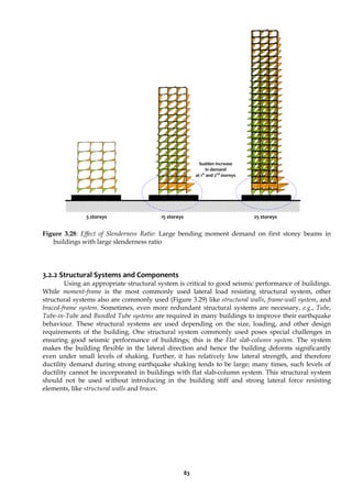83
Figure 3.28: Effect of Slenderness Ratio: Large bending moment demand on first storey beams in
buildings with large slenderness ratio
3.2.2 Structural Systems and Components
Using an appropriate structural system is critical to good seismic performance of buildings.
While moment-frame is the most commonly used lateral load resisting structural system, other
structural systems also are commonly used (Figure 3.29) like structural walls, frame-wall system, and
braced-frame system. Sometimes, even more redundant structural systems are necessary, e.g., Tube,
Tube-in-Tube and Bundled Tube systems are required in many buildings to improve their earthquake
behaviour. These structural systems are used depending on the size, loading, and other design
requirements of the building. One structural system commonly used poses special challenges in
ensuring good seismic performance of buildings; this is the Flat slab-column system. The system
makes the building flexible in the lateral direction and hence the building deforms significantly
even under small levels of shaking. Further, it has relatively low lateral strength, and therefore
ductility demand during strong earthquake shaking tends to be large; many times, such levels of
ductility cannot be incorporated in buildings with flat slab-column system. This structural system
should not be used without introducing in the building stiff and strong lateral force resisting
elements, like structural walls and braces.
5 storeys 15 storeys 25 storeys
Sudden increase
in demand
at 1st
and 2nd
storeys
 