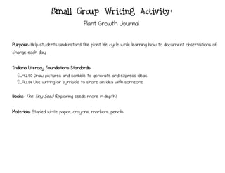 Small Group Writing Activity:
Plant Growth Journal
Purpose: Help students understand the plant life cycle while learning how to document observations of
change each day.
Indiana Literacy Foundations Standards:
ELA.2.50 Draw pictures and scribble to generate and express ideas.
ELA.2.54 Use writing or symbols to share an idea with someone.
Books: The Tiny Seed (Exploring seeds more in-depth)
Materials: Stapled white paper, crayons, markers, pencils
 