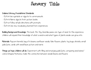 Sensory Table
Indiana Literacy Foundations Standards:
- ELA.3.19 Use symbols or objects to communicate.
- ELA.4.70 Name objects from picture books.
- ELA.7.27 Follow simple directions with prompts.
- ELA.7.39 Use new vocabulary learned from experiences.
Building Background Knowledge: The book The Tiny Seed discusses one type of seed. In this experience,
children will expand their knowledge of what a seed is and what types of plants seeds can grow into.
Materials: Popcorn kernels, bag of 15 beans, sunflower seeds, fake flowers, plastic toy bugs, shovels, small
pails/pots, cards with seed/bean picture and name
Things we hope children will do: Experiment with filling and emptying pails/pots, comparing seed sizes/
colors/shapes/textures, make the connection between seeds/beans and flowers
 