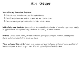 Art Center
Indiana Literacy Foundations Standards:
ELA.7.39 Use new vocabulary learned from experiences.
ELA.8.72 Draw pictures and scribble to generate and express ideas.
ELA.8.75 Use writing or symbols to share an idea with someone.
Building Background Knowledge: Deepens the children’s initial understanding of seeds by examining a variety
of types of seeds and experimenting with them in a variety of artistic formats.
Materials: Contact paper, variety of seeds and beans, paint, paper, crayons, markers, labeled potted
plants, labeled pictures of other seeds and plants
Things we hope children will do: Create seed mosaics using contact paper and seeds/beans, glue beans/
seeds onto paper as an art project, paint different types of plants/seeds/gardens
 