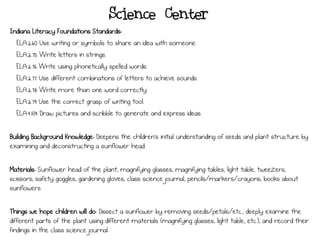 Science Center
Indiana Literacy Foundations Standards:
ELA.2.60 Use writing or symbols to share an idea with someone.
ELA.2.75 Write letters in strings.
ELA.2.76 Write using phonetically spelled words.
ELA.2.77 Use different combinations of letters to achieve sounds.
ELA.2.78 Write more than one word correctly.
ELA.2.79 Use the correct grasp of writing tool.
ELA.4.104 Draw pictures and scribble to generate and express ideas.
Building Background Knowledge: Deepens the children’s initial understanding of seeds and plant structure by
examining and deconstructing a sunflower head.
Materials: Sunflower head of the plant, magnifying glasses, magnifying tables, light table, tweezers,
scissors, safety goggles, gardening gloves, class science journal, pencils/markers/crayons, books about
sunflowers
Things we hope children will do: Dissect a sunflower by removing seeds/petals/etc., deeply examine the
different parts of the plant using different materials (magnifying glasses, light table, etc.), and record their
findings in the class science journal
 