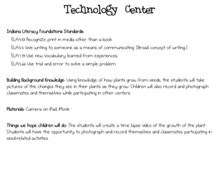 Technology Center
Indiana Literacy Foundations Standards:
ELA.4.101 Recognize print in media other than a book.
ELA.5.5 Give writing to someone as a means of communicating. [Broad concept of writing.]
ELA.7.39 Use new vocabulary learned from experiences.
ELA.5.26 Use trial and error to solve a simple problem.
Building Background Knowledge: Using knowledge of how plants grow from seeds, the students will take
pictures of the changes they see in their plants as they grow. Children will also record and photograph
classmates and themselves while participating in other centers.
Materials: Camera on iPad, iMovie
Things we hope children will do: The students will create a time lapse video of the growth of the plant.
Students will have the opportunity to photograph and record themselves and classmates participating in
seed-related activities.
 