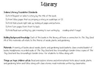 Library
Indiana Literacy Foundation Standards:
ELA.4.79 Request or select a story by the title of the book.
ELA.4.84 Follow pages that accompany a story on audiotape or CD.
ELA.4.90 Hold a book right side up, looking at pages and pictures.
ELA.4.91 Turn pages from front to back.
ELA.4.108 Read own writing (e.g., give meaning to own writing by ―reading what it says).
Building Background Knowledge: Each of the books in the library will have a connection to The Tiny Seed.
All of the materials will relate to the theme of seeds, plants, and gardening.
Materials: A variety of books about seeds, plants, and gardening; book baskets; class-created basket of
books; headphones; recorded audio of The Tiny Seed and How Groundhog's Garden Grew; copies of The
Tiny Seed and How Groundhog's Garden Grew for students to follow along with
Things we hope children will do: Read and explore stories and informational texts about seeds, plants,
and gardening; listen and follow along with class stories; read materials written by classmates
 