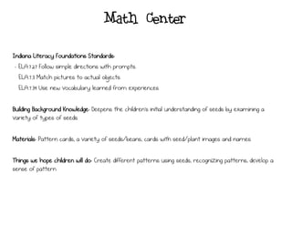 Math Center
Indiana Literacy Foundations Standards:
- ELA.7.27 Follow simple directions with prompts.
ELA.7.3 Match pictures to actual objects.
ELA.7.39 Use new vocabulary learned from experiences.
Building Background Knowledge: Deepens the children’s initial understanding of seeds by examining a
variety of types of seeds.
Materials: Pattern cards, a variety of seeds/beans, cards with seed/plant images and names
Things we hope children will do: Create different patterns using seeds, recognizing patterns, develop a
sense of pattern
 