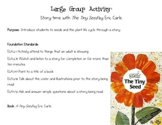 Large Group Activity:
Story time with The Tiny Seed by Eric Carle
Purpose: Introduce students to seeds and the plant life cycle through a story.
Foundation Standards:
ELA.2.7 Actively attend to things that an adult is showing.
ELA.2.34 Watch and listen to a story for completion or for more than
ten minutes
ELA.3.47 Point to a title of a book.
ELA.2.48 Talk about the cover and illustrations prior to the story being
read
ELA.4.72 Ask and answer simple questions about a story being read.
Book: A Tiny Seed by Eric Carle
 