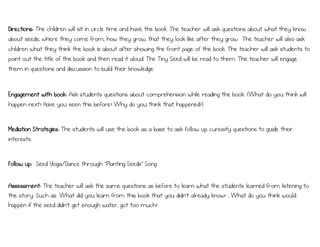Directions: The children will sit in circle time and have the book. The teacher will ask questions about what they know
about seeds, where they come from, how they grow, that they look like after they grow. The teacher will also ask
children what they think the book is about after showing the front page of the book. The teacher will ask students to
point out the title of the book and then read it aloud. The Tiny Seed will be read to them. The teacher will engage
them in questions and discussion to build their knowledge.
Engagement with book: Ask students questions about comprehension while reading the book. (What do you think will
happen next? Have you seen this before? Why do you think that happened?)
Mediation Strategies: The students will use the book as a base to ask follow up curiosity questions to guide their
interests.
Follow up: Seed Yoga/Dance through “Planting Seeds” Song
Assessment: The teacher will ask the same questions as before to learn what the students learned from listening to
the story. Such as: What did you learn from this book that you didn’t already know? , What do you think would
happen if the seed didn’t get enough water, got too much?
 