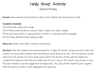 Purpose: Have a shared writing experience about what students have learned about seeds.
Foundation Standards:
ELA.1.5 Associate writing with sounds.
ELA.1.13 Follow printed words as a story is read or caption as a video is played.
ELA.2.61 Use known letters or approximations of letters to represent written language.
ELA.4.105 Follow dictated writing read by an adult.
Resources: Anchor Chart Paper, markers, pointing stick
Directions: After the students have explored seeds for 4-6 days, the teacher will use an anchor chart and
markers to record what students have learned about seeds during circle time. The first sentence written
will be from the teacher (Ex. Some seeds can be eaten!). The teacher will then ask the students to
complete the sentences that follow (Ex. Seeds need the sun to grow.). The teacher may choose to write
the poem herself or use the engagement strategies below. The class will then read the poem together.
After the poem is written, it will be displayed in the classroom.
Large Group Activity:
Shared Writing
 
