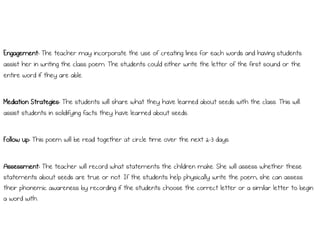 Engagement: The teacher may incorporate the use of creating lines for each words and having students
assist her in writing the class poem. The students could either write the letter of the first sound or the
entire word if they are able.
Mediation Strategies: The students will share what they have learned about seeds with the class. This will
assist students in solidifying facts they have learned about seeds.
Follow up: This poem will be read together at circle time over the next 2-3 days.
Assessment: The teacher will record what statements the children make. She will assess whether these
statements about seeds are true or not. If the students help physically write the poem, she can assess
their phonemic awareness by recording if the students choose the correct letter or a similar letter to begin
a word with.
 