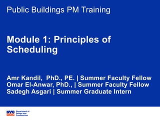 06/05/15 ݺߣ 1
Project Title: PB Schedule Training
Project ID: NA
Public Buildings PM Training
Module 1: Principles of
Scheduling
Amr Kandil, PhD., PE. | Summer Faculty Fellow
Omar El-Anwar, PhD., | Summer Faculty Fellow
Sadegh Asgari | Summer Graduate Intern
 