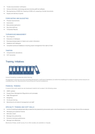  Tender documentation verification.
 Various information technology services including staff and software.
 Re-engineering of SCM Unit, heading of SCM unit, preparing of tender documents.
 Supply and delivery of goods
FORECASTING AND BUDGETING
 Process improvements
 Automation
 Best practise application
 Key ratios defining
 Templates/ Reports
TURNAROUND MANAGEMENT
 Due diligence
 Evaluation of strategies
 Business analysis based on historic and current information
 Assistance with strategies
 Complete turnaround assistance including project management from start to finish
TAXATION
 Companies tax calculations
 VAT recoveries
Training Initiatives
Involve Consulting is passionate about training.
Our approach to training isnot only inproviding learnerswith a certificateof attendance,but rather the simplifyingof co mplex concepts to allow everyone an
understanding of the requirements of accounting and financial transactions.
FINANCIAL TRAINING
In terms of the public sector we own developed material and courses in the following areas:
 GRAP updates
 Supply Chain Management Regulations and processes
 Asset Management
 Budgeting
 On-the-job training
 Mentoring for all levels of management and staff
SPECIALITY TRAINING AND SOFT SKILLS
 Involve Consulting developed specialty coursesthat are presented by trainerswho work in the financial sector on a full-time basis. Some of the coursesare:
 Managing your personal finance
 Motivate a team
 Manage time productivity
 Enhance Individual performance
 Manage time effectively
Brochures of these, as well as any of our other courses, are available on request.
 
